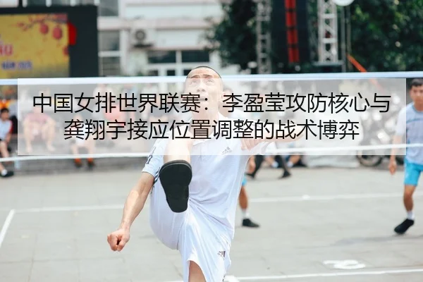 中国女排世界联赛：李盈莹攻防核心与龚翔宇接应位置调整的战术博弈